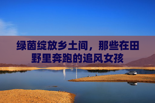 绿茵绽放乡土间,那些在田野里奔跑的追风女孩