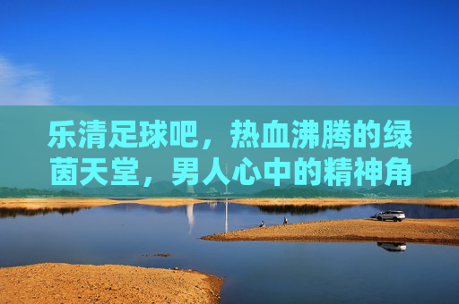 乐清足球吧,热血沸腾的绿茵天堂,男人心中的精神角落