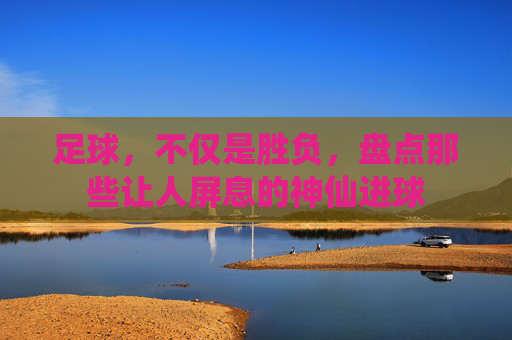 足球,不仅是胜负,盘点那些让人屏息的神仙进球