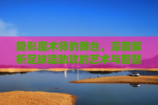 隐形魔术师的舞台,深度解析足球造助攻的艺术与智慧