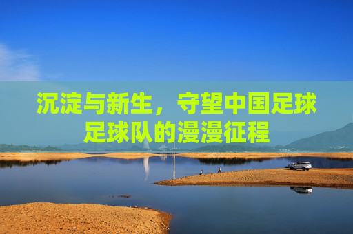 沉淀与新生,守望中国足球足球队的漫漫征程