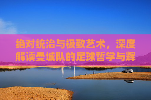 绝对统治与极致艺术,深度解读曼城队的足球哲学与辉煌王朝