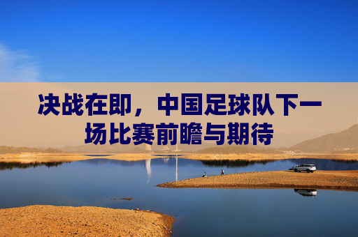 决战在即,中国足球队下一场比赛前瞻与期待