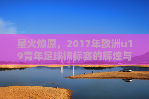 星火燎原,2017年欧洲u19青年足球锦标赛的辉煌与传奇