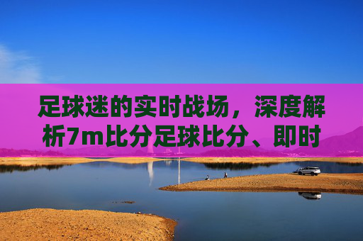 足球迷的实时战场,深度解析7m比分足球比分、即时比分与直播体验