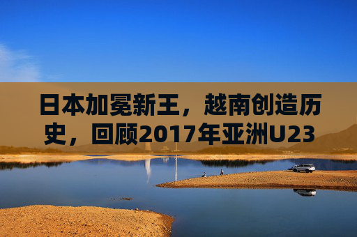 日本加冕新王,越南创造历史,回顾2017年亚洲U23足球锦标赛