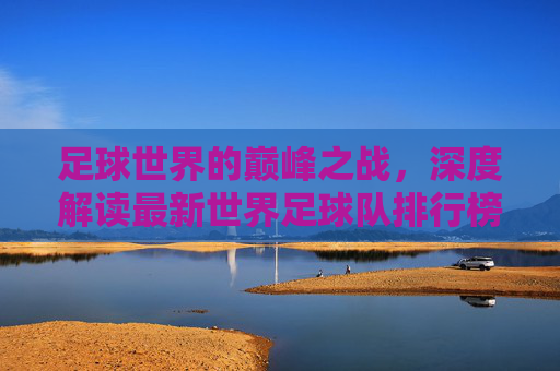 足球世界的巅峰之战,深度解读最新世界足球队排行榜