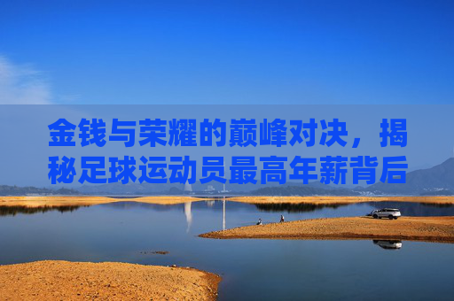 金钱与荣耀的巅峰对决,揭秘足球运动员最高年薪背后的故事