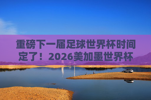 重磅下一届足球世界杯时间定了！2026美加墨世界杯赛程一览