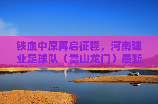 铁血中原再启征程,河南建业足球队(嵩山龙门)最新动态与赛季展望