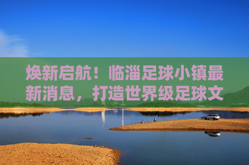 焕新启航!临淄足球小镇最新消息,打造世界级足球文化新地标