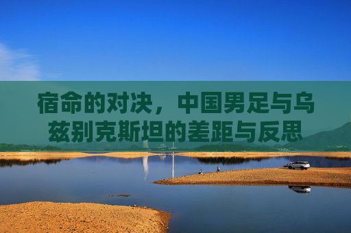 宿命的对决,中国男足与乌兹别克斯坦的差距与反思