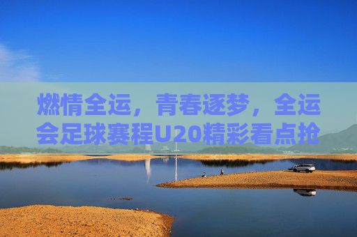 燃情全运,青春逐梦,全运会足球赛程U20精彩看点抢先看