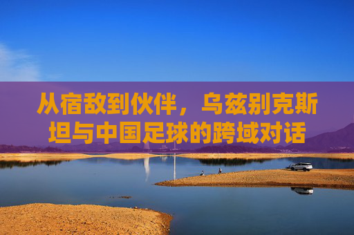 从宿敌到伙伴,乌兹别克斯坦与中国足球的跨域对话