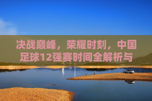 决战巅峰,荣耀时刻,中国足球12强赛时间全解析与征程展望