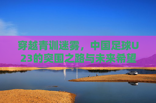 穿越青训迷雾，中国足球U23的突围之路与未来希望