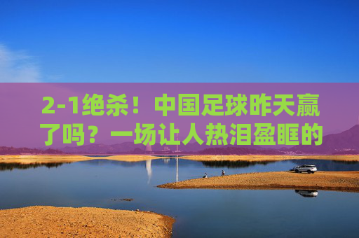 2-1绝杀!中国足球昨天赢了吗?一场让人热泪盈眶的胜利