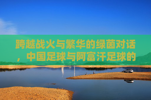 跨越战火与繁华的绿茵对话,中国足球与阿富汗足球的宿命对决