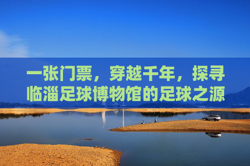 一张门票,穿越千年,探寻临淄足球博物馆的足球之源