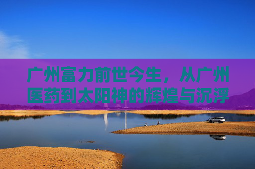 广州富力前世今生，从广州医药到太阳神的辉煌与沉浮