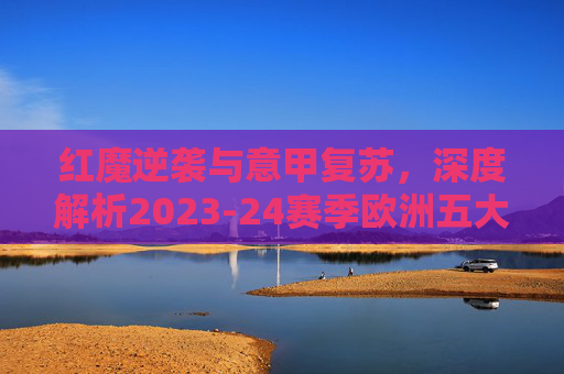 红魔逆袭与意甲复苏，深度解析2023-24赛季欧洲五大联赛最新排名
