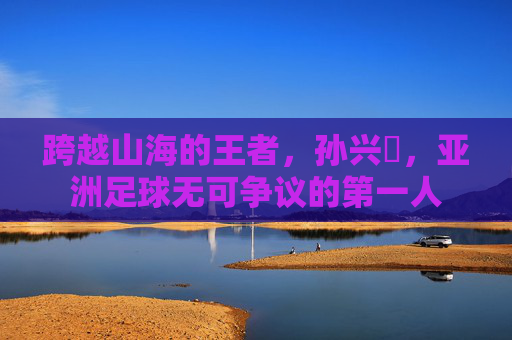跨越山海的王者，孙兴慜，亚洲足球无可争议的第一人