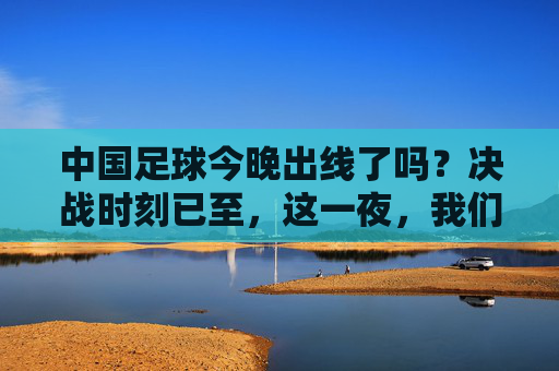 中国足球今晚出线了吗?决战时刻已至,这一夜,我们共同见证