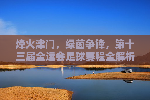 烽火津门,绿茵争锋,第十三届全运会足球赛程全解析