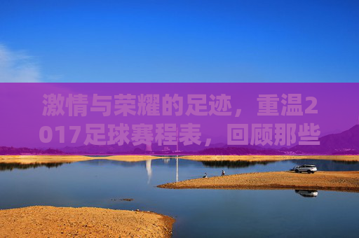 激情与荣耀的足迹,重温2017足球赛程表,回顾那些难忘的瞬间