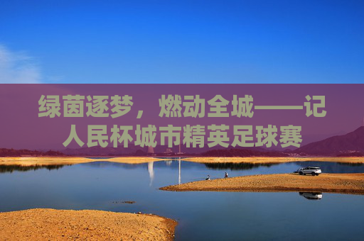 绿茵逐梦,燃动全城——记人民杯城市精英足球赛
