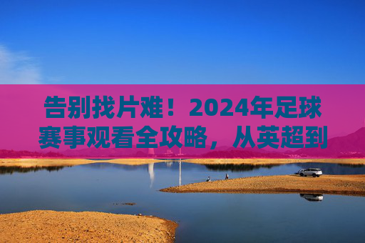 告别找片难!2024年足球赛事观看全攻略,从英超到中超都在这
