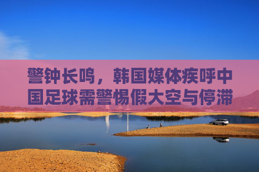 警钟长鸣,韩国媒体疾呼中国足球需警惕假大空与停滞不前