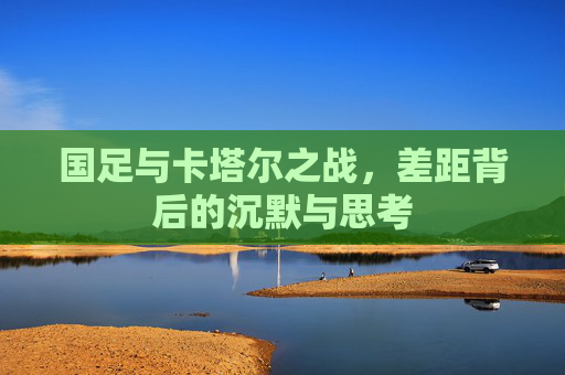 国足与卡塔尔之战，差距背后的沉默与思考