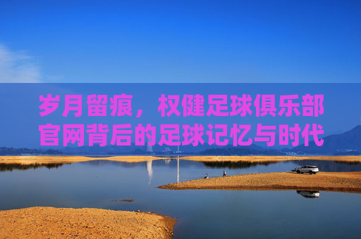 岁月留痕，权健足球俱乐部官网背后的足球记忆与时代背影