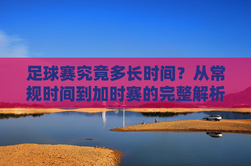 足球赛究竟多长时间?从常规时间到加时赛的完整解析