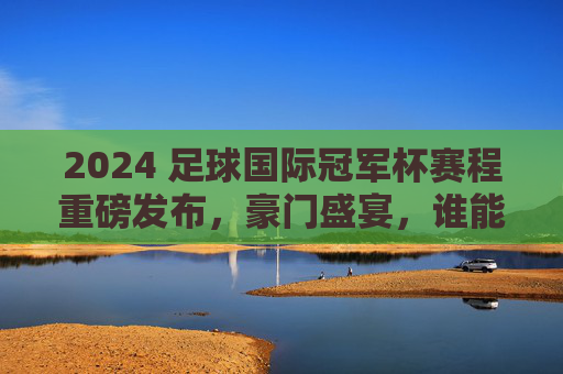 2024 足球国际冠军杯赛程重磅发布,豪门盛宴,谁能笑傲今夏?