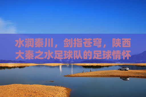 水润秦川，剑指苍穹，陕西大秦之水足球队的足球情怀与奋斗之路