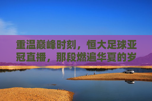 重温巅峰时刻,恒大足球亚冠直播,那段燃遍华夏的岁月