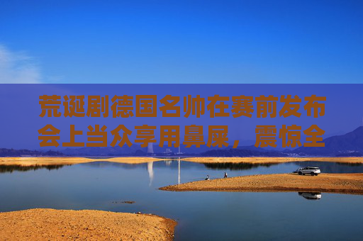 荒诞剧德国名帅在赛前发布会上当众享用鼻屎,震惊全欧足坛