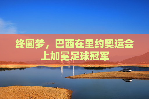 终圆梦，巴西在里约奥运会上加冕足球冠军