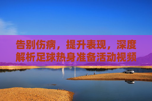 告别伤病,提升表现,深度解析足球热身准备活动视频的奥秘