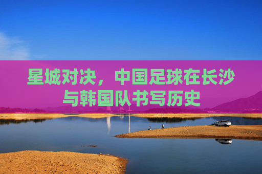 星城对决,中国足球在长沙与韩国队书写历史