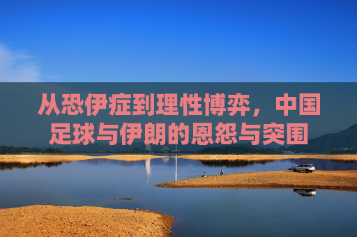 从恐伊症到理性博弈,中国足球与伊朗的恩怨与突围