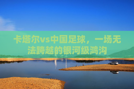 卡塔尔vs中国足球,一场无法跨越的银河级鸿沟