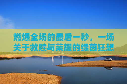 燃爆全场的最后一秒,一场关于救赎与荣耀的绿茵狂想