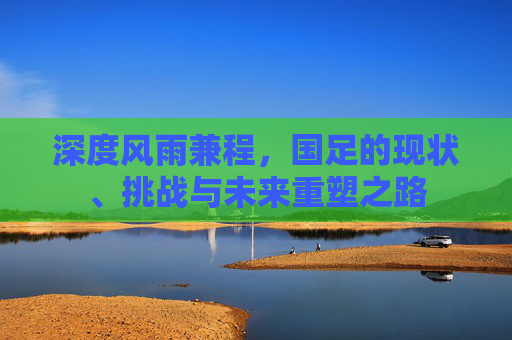 深度风雨兼程,国足的现状、挑战与未来重塑之路