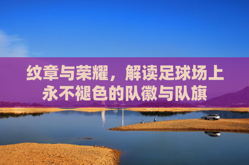 纹章与荣耀，解读足球场上永不褪色的队徽与队旗