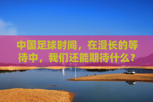 中国足球时间,在漫长的等待中,我们还能期待什么?