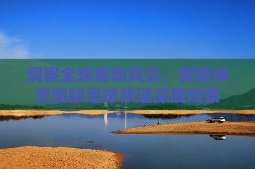 洞察全球赛场风云，搜狐体育国际足球频道深度观察