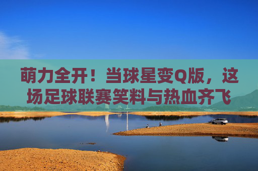 萌力全开!当球星变Q版,这场足球联赛笑料与热血齐飞